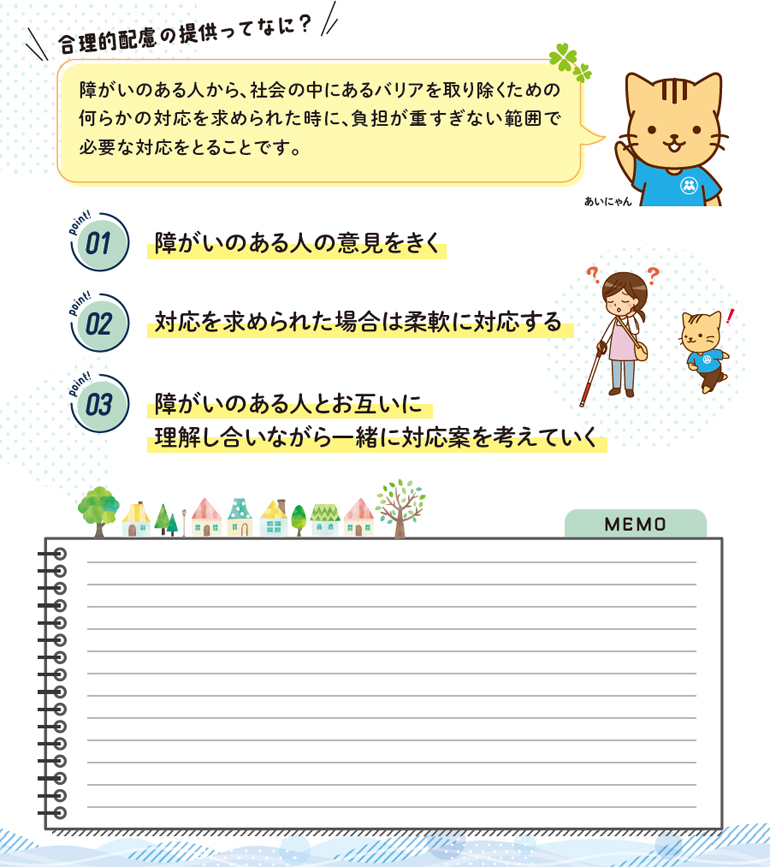 合理的配慮の提供ってなに？障がいのある人から、社会の中にあるバリアを取り除くための何らかの対応を求められた時に、負担が重すぎない範囲で必要な対応をとることです。point1  障がいのある人の意見をきく、point2 対応を求められた場合は柔軟に対応する、point3  障がいのある人とお互いに理解し合いながら一緒に対応案を考えていく